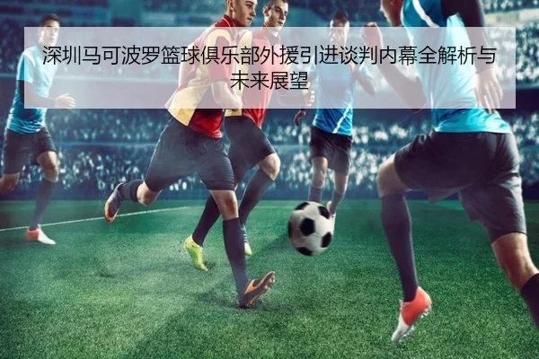 深圳马可波罗篮球俱乐部外援引进谈判内幕全解析与未来展望
